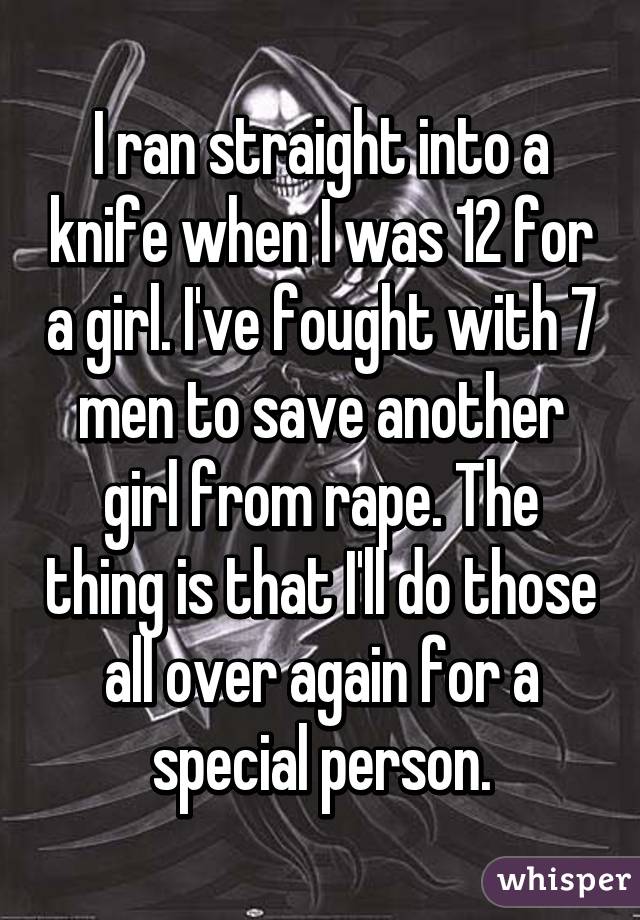 I ran straight into a knife when I was 12 for a girl. I've fought with 7 men to save another girl from rape. The thing is that I'll do those all over again for a special person.