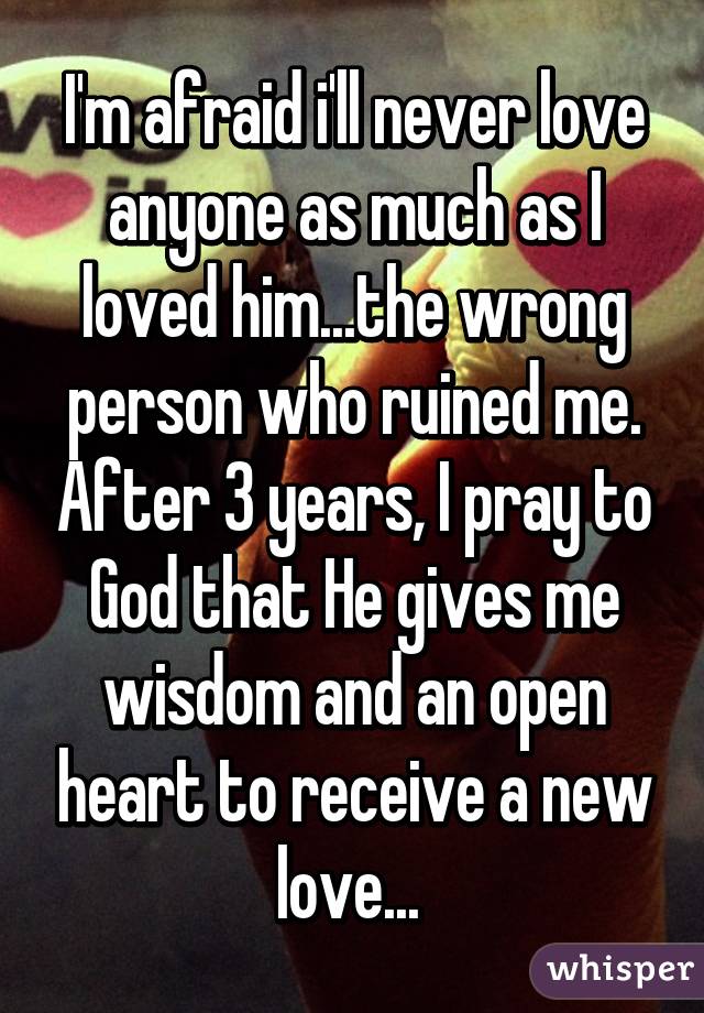 I'm afraid i'll never love anyone as much as I loved him...the wrong person who ruined me. After 3 years, I pray to God that He gives me wisdom and an open heart to receive a new love... 