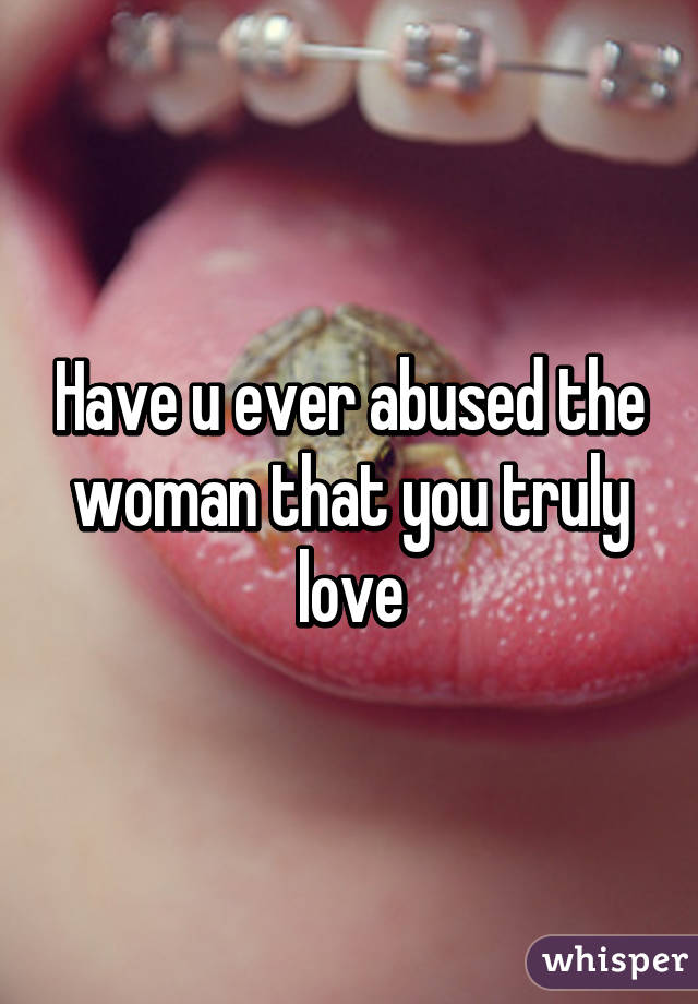 Have u ever abused the woman that you truly love