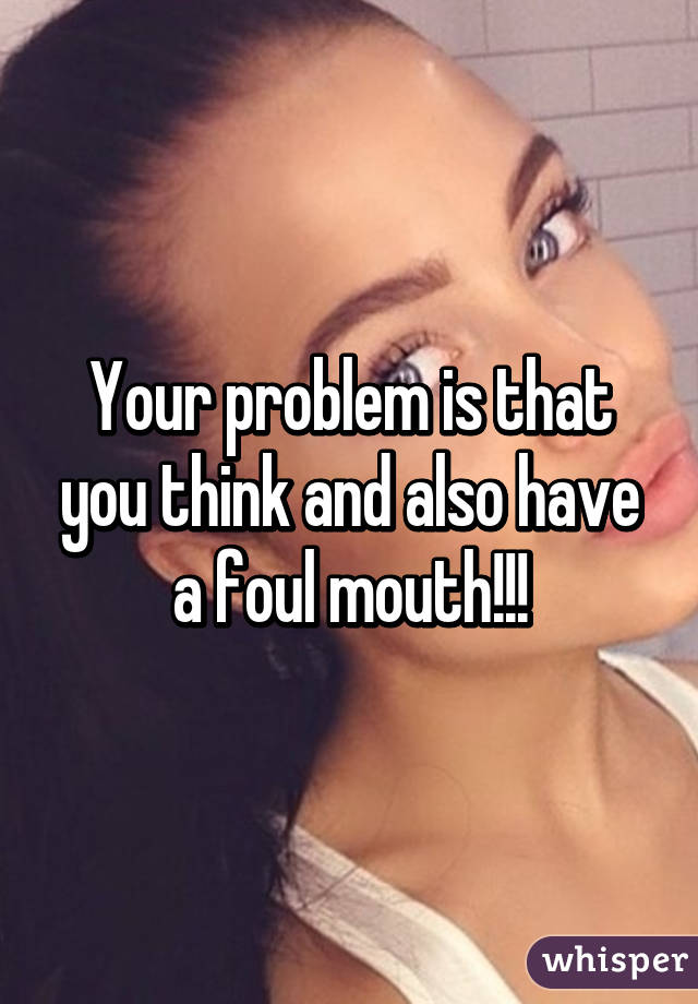 Your problem is that you think and also have a foul mouth!!!