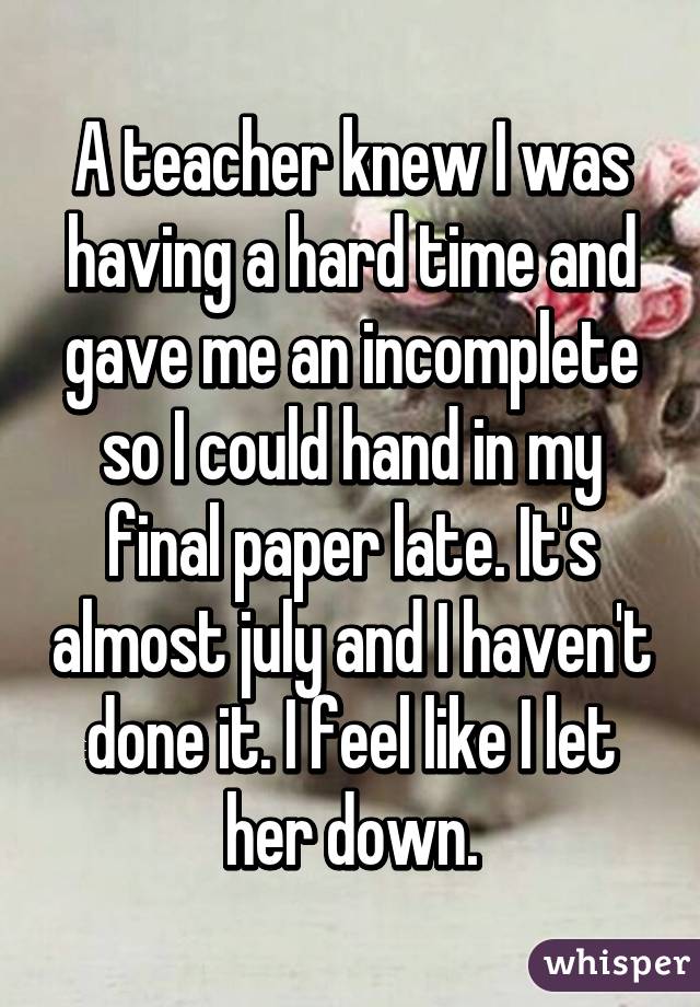 A teacher knew I was having a hard time and gave me an incomplete so I could hand in my final paper late. It's almost july and I haven't done it. I feel like I let her down.