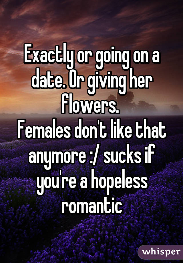 Exactly or going on a date. Or giving her flowers. 
Females don't like that anymore :/ sucks if you're a hopeless romantic