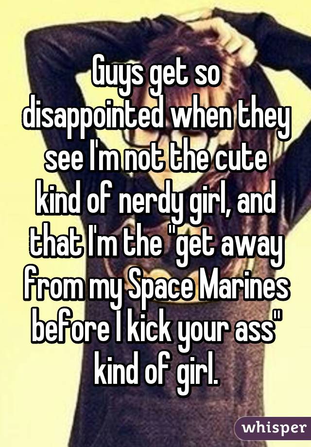 Guys get so disappointed when they see I'm not the cute kind of nerdy girl, and that I'm the "get away from my Space Marines before I kick your ass" kind of girl.