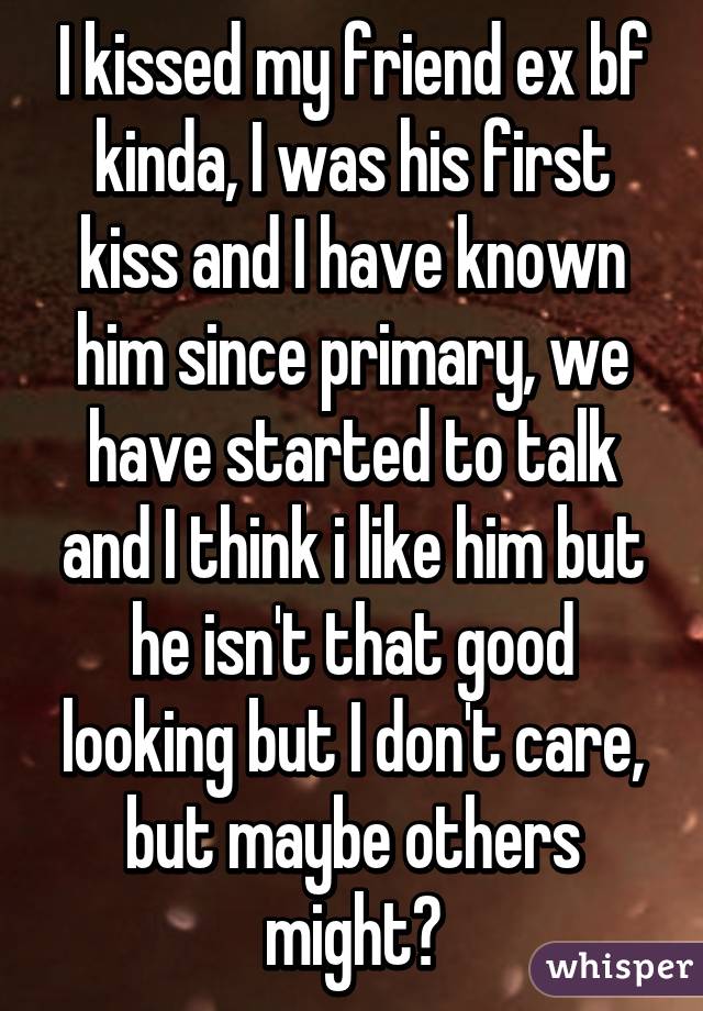 I kissed my friend ex bf kinda, I was his first kiss and I have known him since primary, we have started to talk and I think i like him but he isn't that good looking but I don't care, but maybe others might?