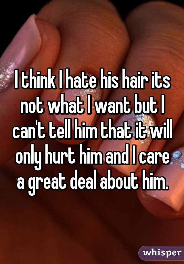 I think I hate his hair its not what I want but I can't tell him that it will only hurt him and I care a great deal about him.