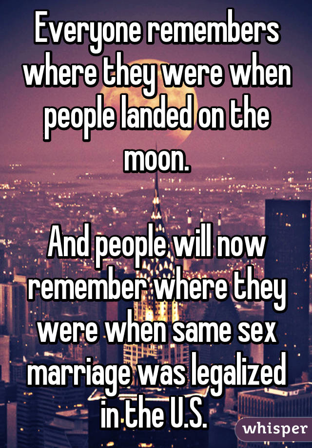 Everyone remembers where they were when people landed on the moon.

And people will now remember where they were when same sex marriage was legalized in the U.S. 