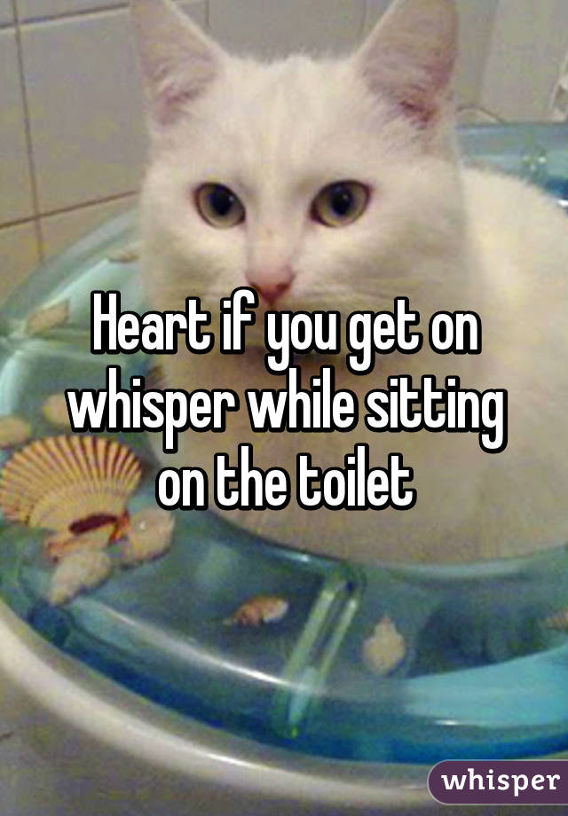 Heart if you get on whisper while sitting on the toilet