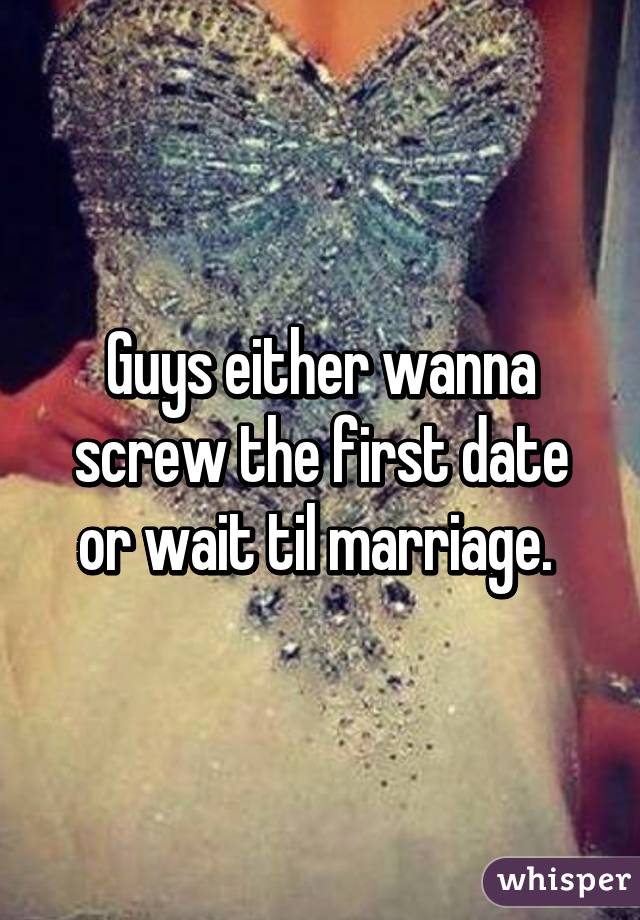 Guys either wanna screw the first date or wait til marriage. 