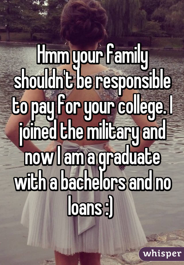 Hmm your family shouldn't be responsible to pay for your college. I joined the military and now I am a graduate with a bachelors and no loans :) 