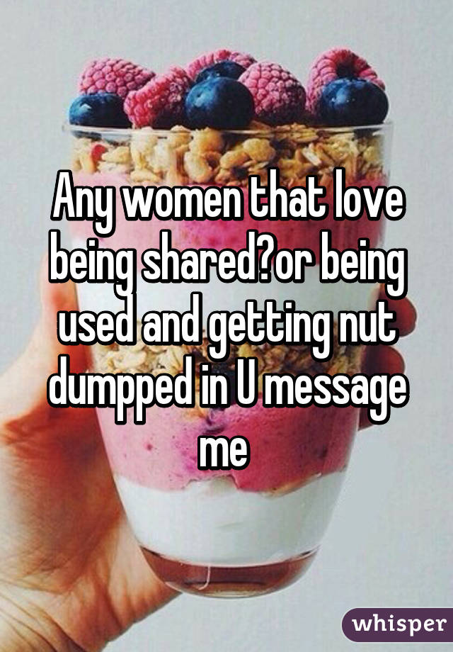 Any women that love being shared?or being used and getting nut dumpped in U message me 