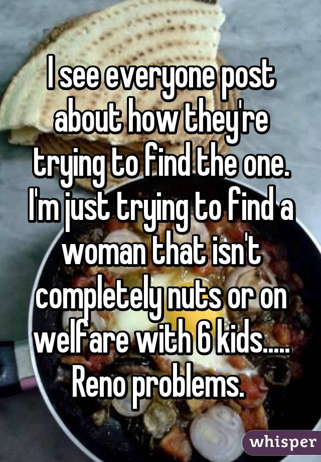 I see everyone post about how they're trying to find the one. I'm just trying to find a woman that isn't completely nuts or on welfare with 6 kids..... Reno problems. 