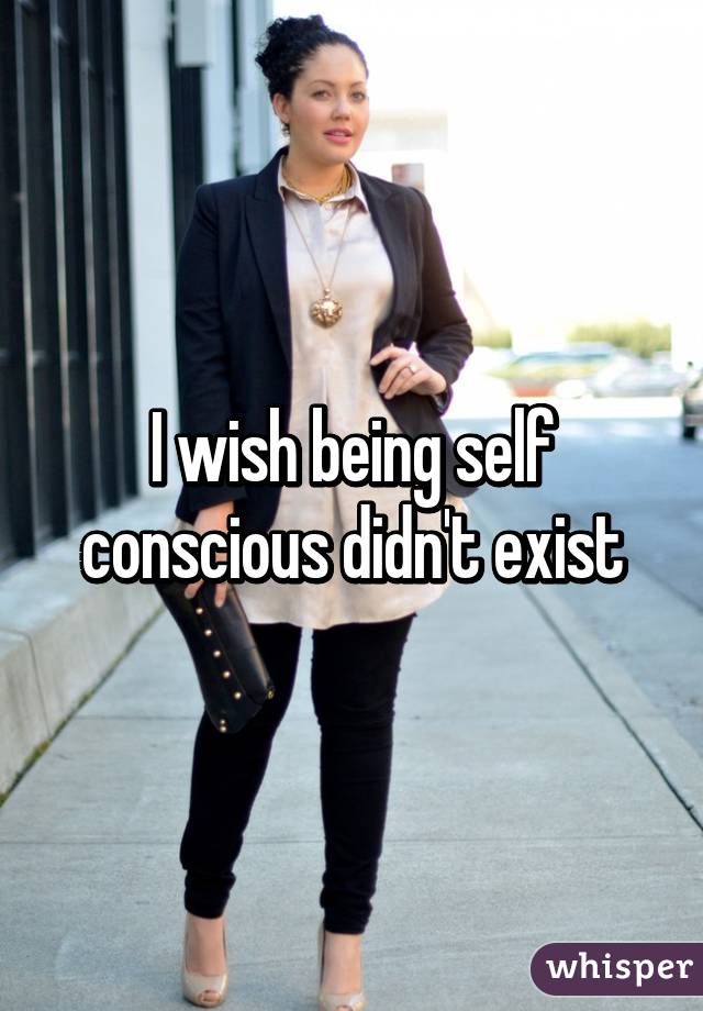 I wish being self conscious didn't exist