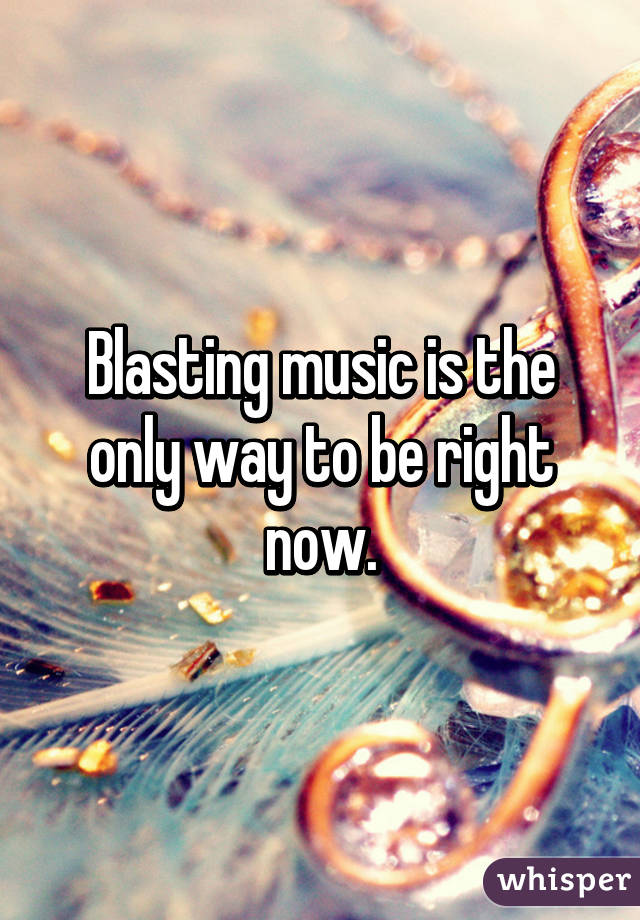 Blasting music is the only way to be right now.