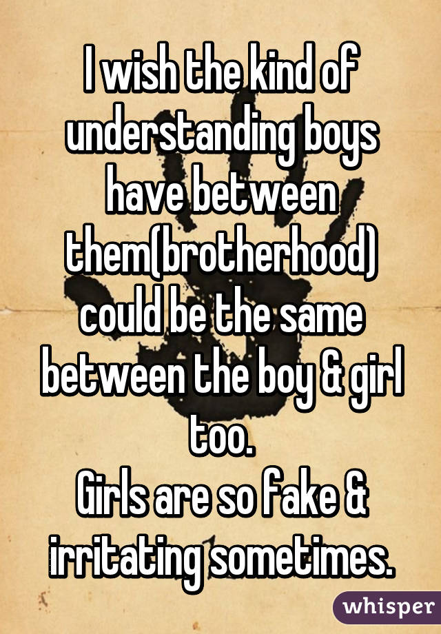 I wish the kind of understanding boys have between them(brotherhood) could be the same between the boy & girl too.
Girls are so fake & irritating sometimes.