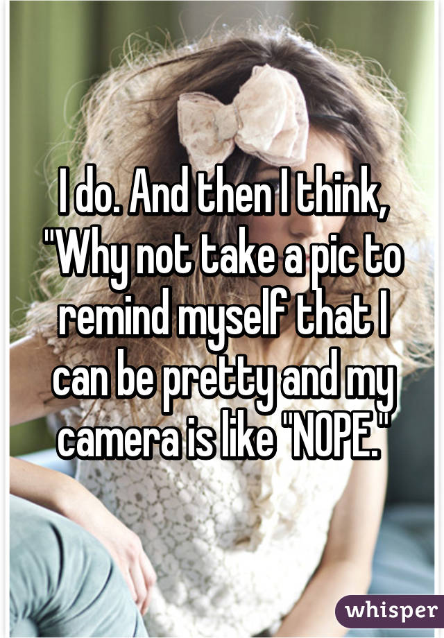 I do. And then I think, "Why not take a pic to remind myself that I can be pretty and my camera is like "NOPE."