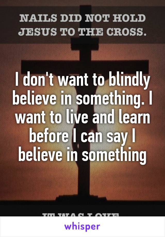 I don't want to blindly believe in something. I want to live and learn before I can say I believe in something