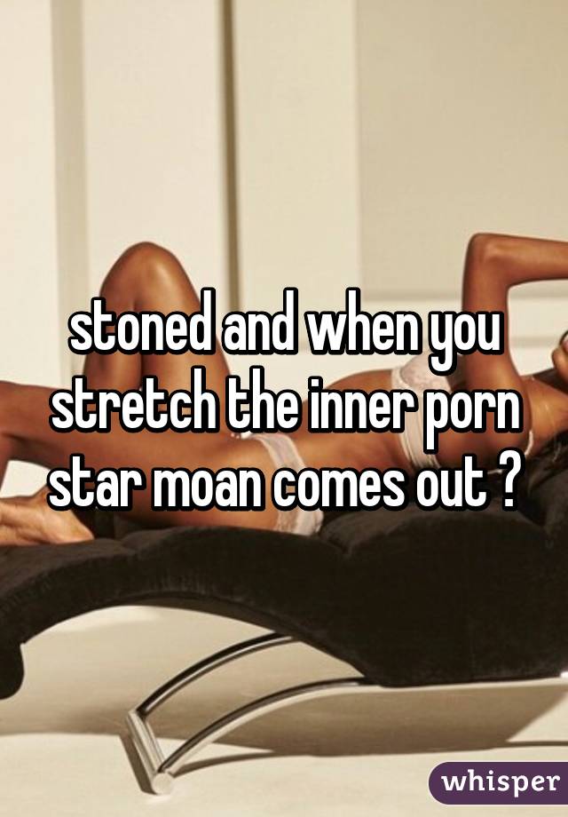 stoned and when you stretch the inner porn star moan comes out 😂