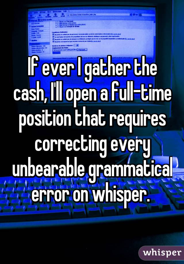 If ever I gather the cash, I'll open a full-time position that requires correcting every unbearable grammatical error on whisper. 