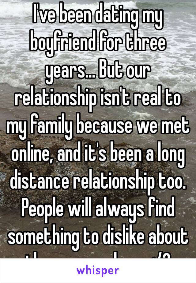 I've been dating my boyfriend for three years... But our relationship isn't real to my family because we met online, and it's been a long distance relationship too. People will always find something to dislike about the ones we love </3