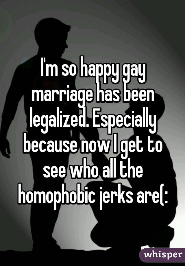 I'm so happy gay marriage has been legalized. Especially because now I get to see who all the homophobic jerks are(: