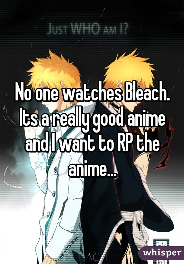 No one watches Bleach. Its a really good anime and I want to RP the anime...