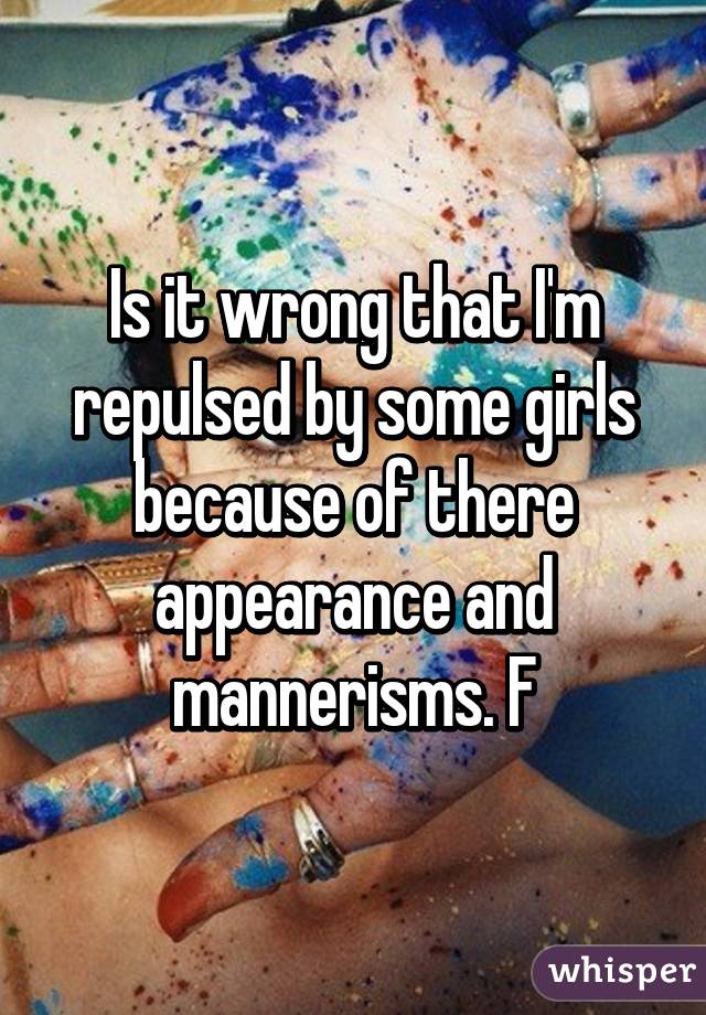 Is it wrong that I'm repulsed by some girls because of there appearance and mannerisms. F