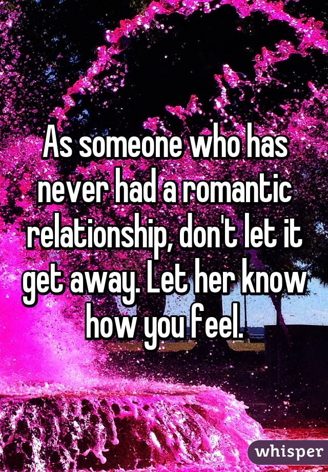 As someone who has never had a romantic relationship, don't let it get away. Let her know how you feel.