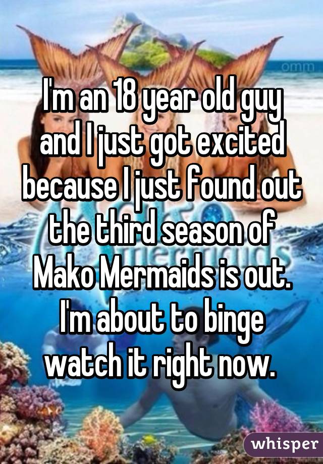 I'm an 18 year old guy and I just got excited because I just found out the third season of Mako Mermaids is out. I'm about to binge watch it right now. 