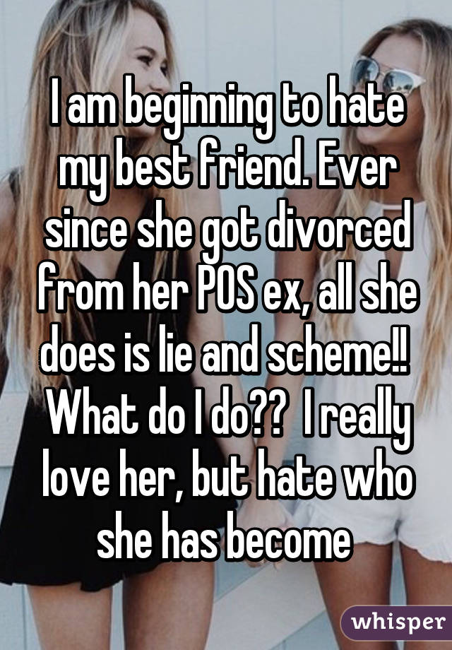 I am beginning to hate my best friend. Ever since she got divorced from her POS ex, all she does is lie and scheme!!  What do I do??  I really love her, but hate who she has become 