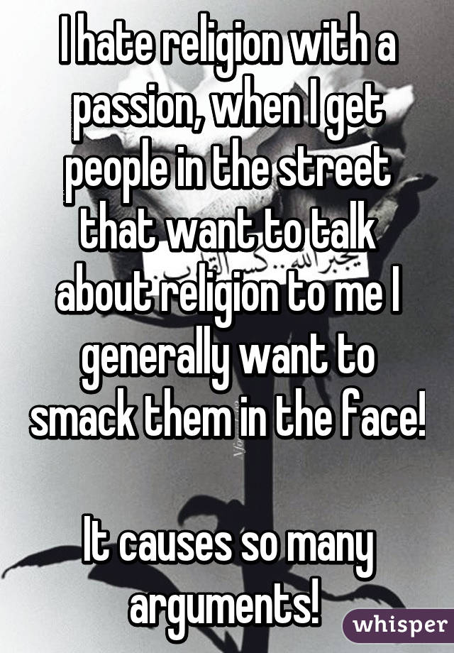 I hate religion with a passion, when I get people in the street that want to talk about religion to me I generally want to smack them in the face! 
It causes so many arguments! 