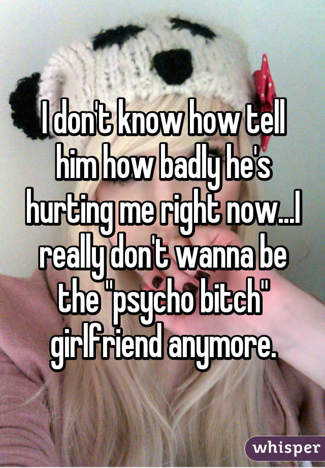 I don't know how tell him how badly he's hurting me right now...I really don't wanna be the "psycho bitch" girlfriend anymore.