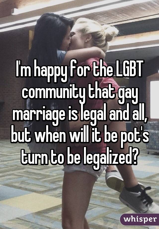 I'm happy for the LGBT community that gay marriage is legal and all, but when will it be pot's turn to be legalized?