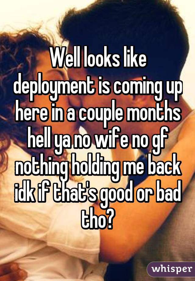 Well looks like deployment is coming up here in a couple months hell ya no wife no gf nothing holding me back idk if that's good or bad tho?