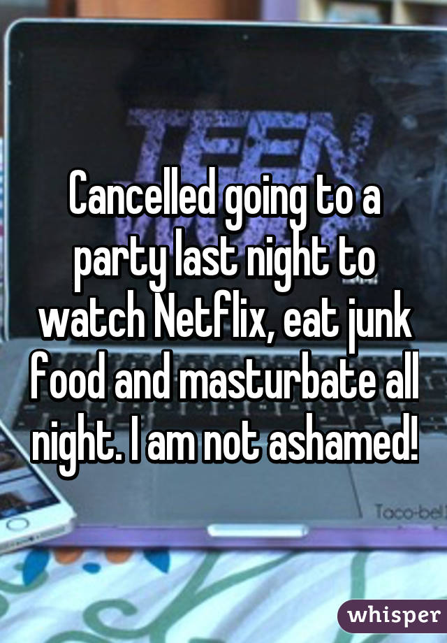 Cancelled going to a party last night to watch Netflix, eat junk food and masturbate all night. I am not ashamed!