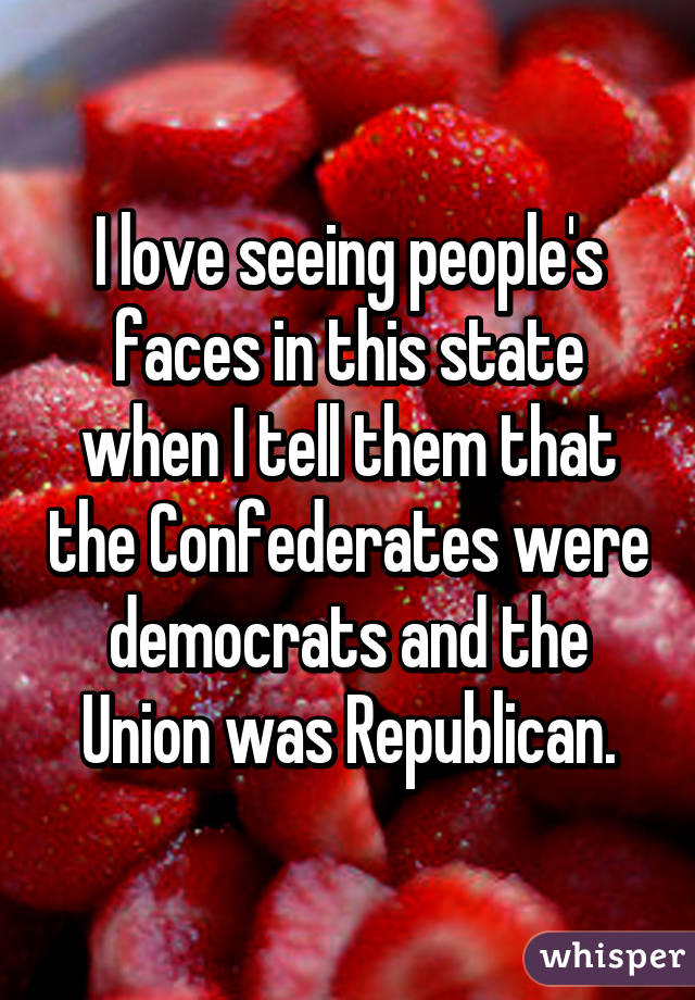 I love seeing people's faces in this state when I tell them that the Confederates were democrats and the Union was Republican.