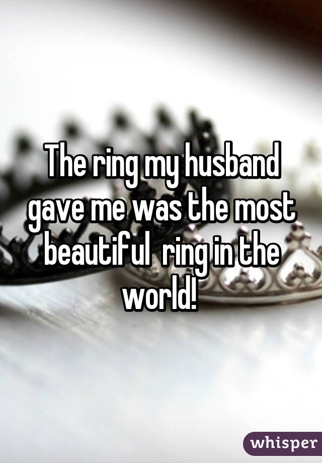 The ring my husband gave me was the most beautiful  ring in the world! 