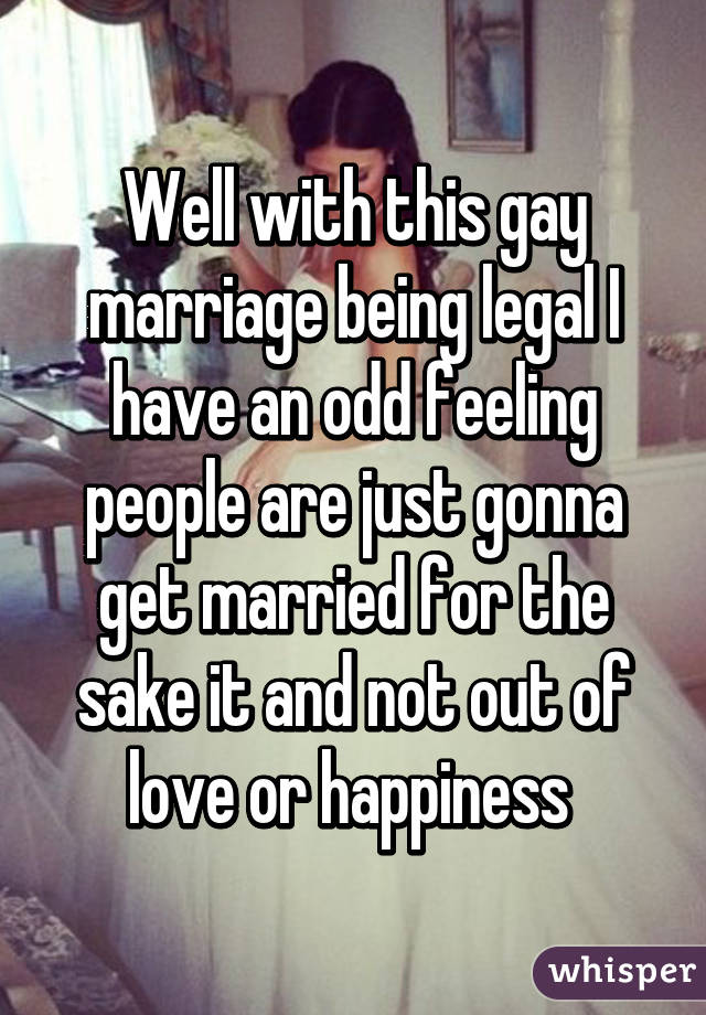 Well with this gay marriage being legal I have an odd feeling people are just gonna get married for the sake it and not out of love or happiness 