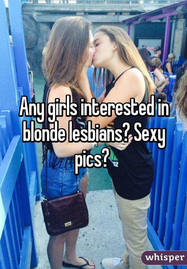 Any girls interested in blonde lesbians? Sexy pics? 