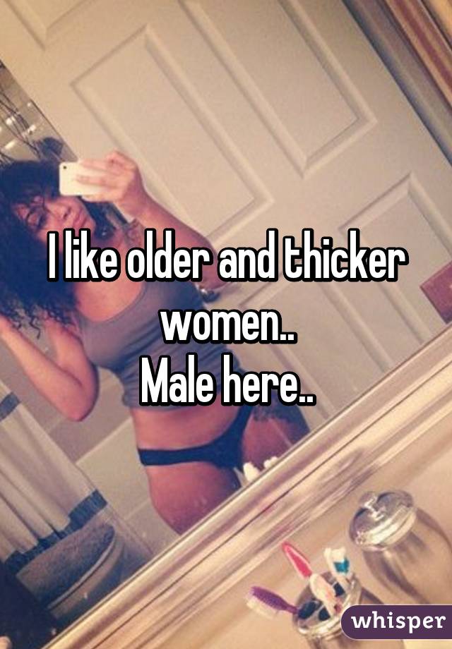 I like older and thicker women..
Male here..