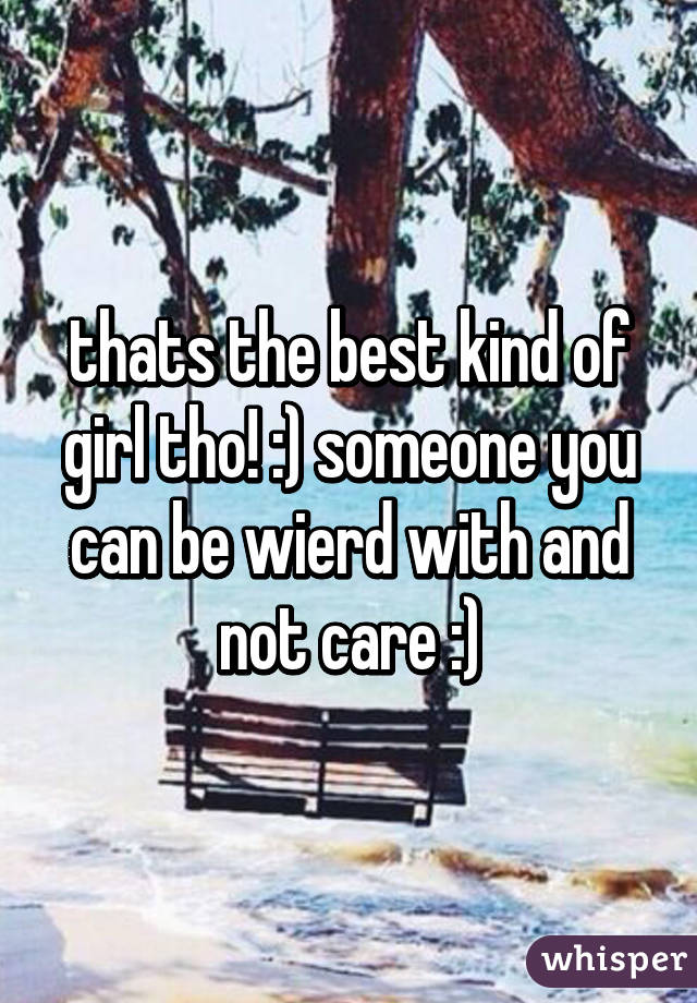 thats the best kind of girl tho! :) someone you can be wierd with and not care :)