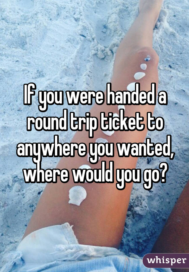 If you were handed a round trip ticket to anywhere you wanted, where would you go?