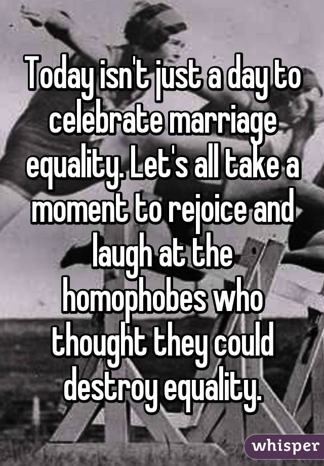 Today isn't just a day to celebrate marriage equality. Let's all take a moment to rejoice and laugh at the homophobes who thought they could destroy equality.