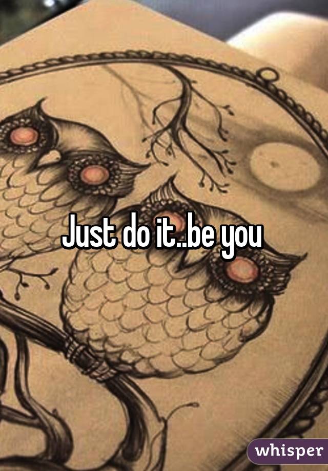 Just do it..be you 