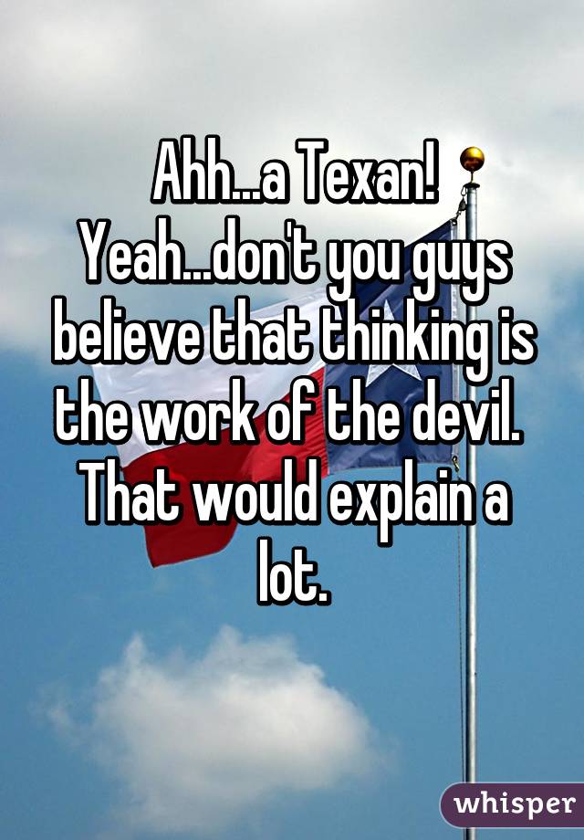 Ahh...a Texan!
Yeah...don't you guys believe that thinking is the work of the devil. 
That would explain a lot.
