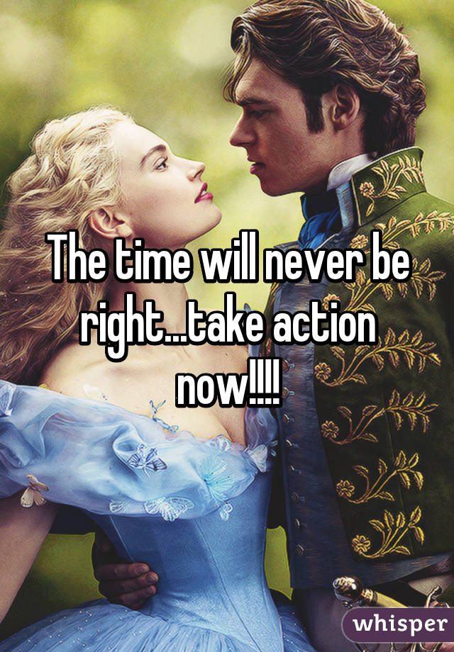 The time will never be right...take action now!!!!