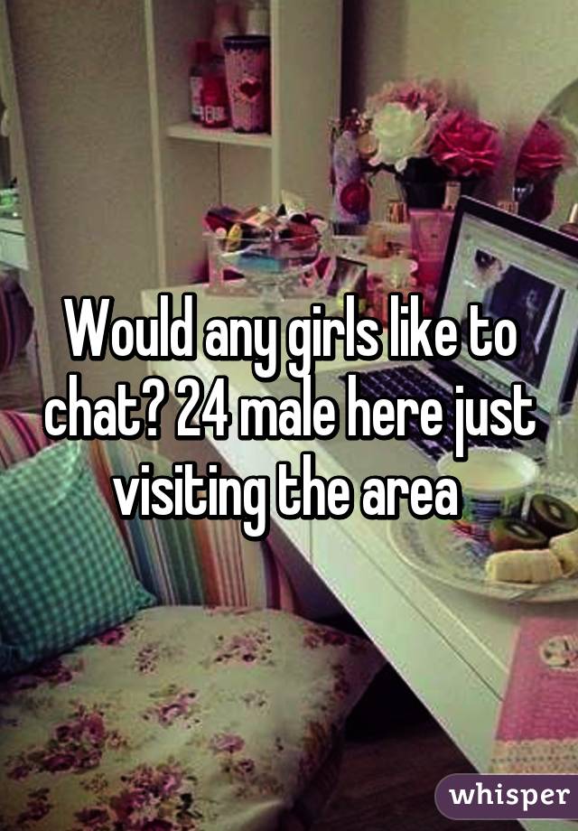 Would any girls like to chat? 24 male here just visiting the area 