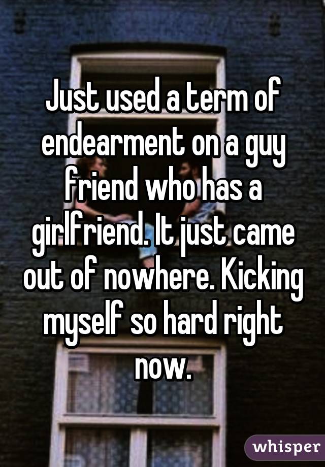 Just used a term of endearment on a guy friend who has a girlfriend. It just came out of nowhere. Kicking myself so hard right now.