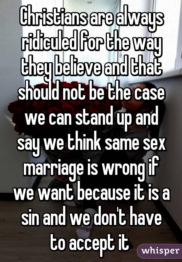 Christians are always ridiculed for the way they believe and that should not be the case we can stand up and say we think same sex marriage is wrong if we want because it is a sin and we don't have to accept it 