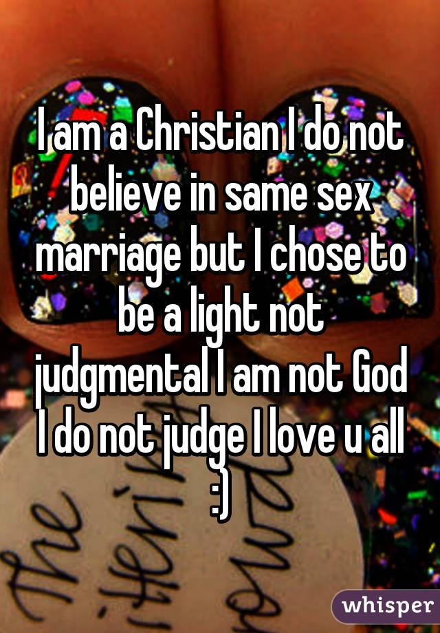 I am a Christian I do not believe in same sex marriage but I chose to be a light not judgmental I am not God I do not judge I love u all :)