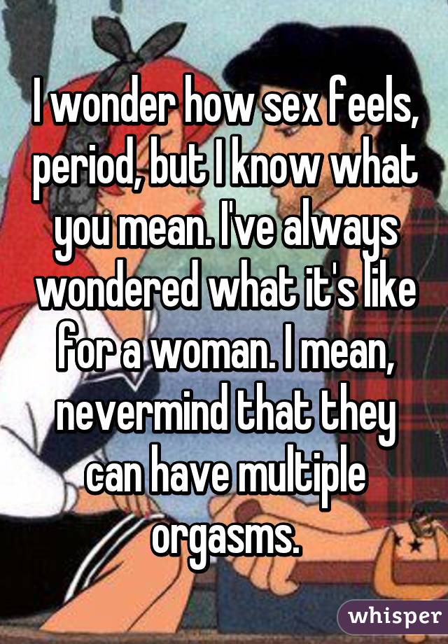 I wonder how sex feels, period, but I know what you mean. I've always wondered what it's like for a woman. I mean, nevermind that they can have multiple orgasms.